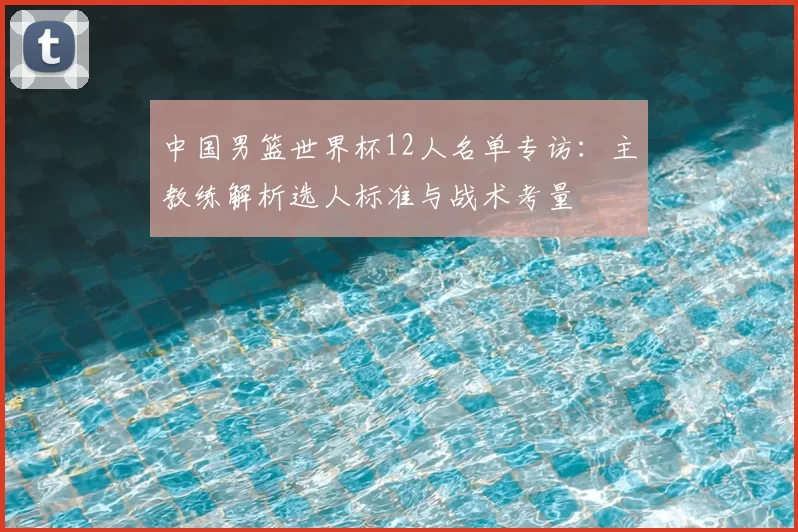 中国男篮世界杯12人名单专访:主教练解析选人标准与战术考量