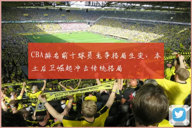 CBA排名前十球员竞争格局生变，本土后卫崛起冲击传统格局