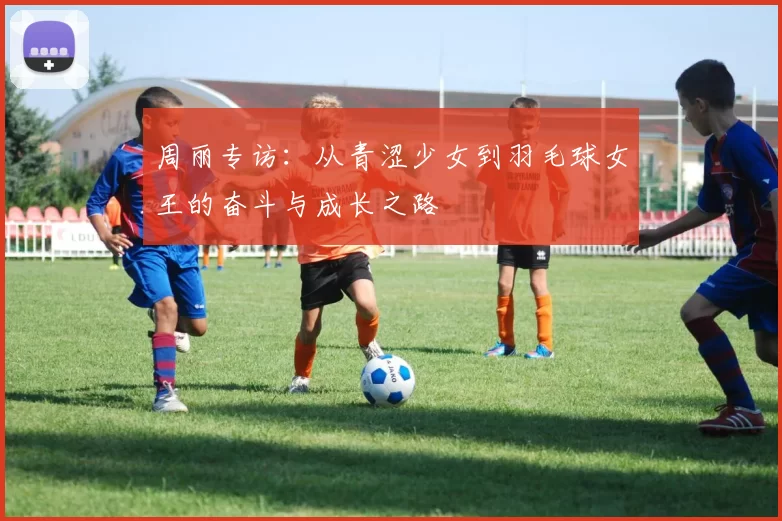周丽专访：从青涩少女到羽毛球女王的奋斗与成长之路