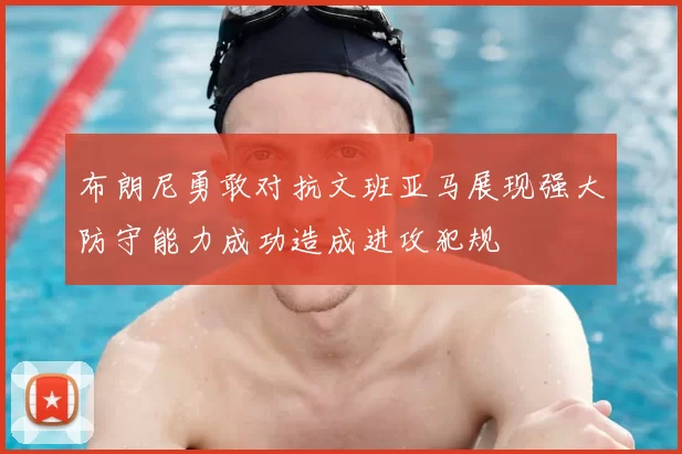 布朗尼勇敢对抗文班亚马展现强大防守能力成功造成进攻犯规