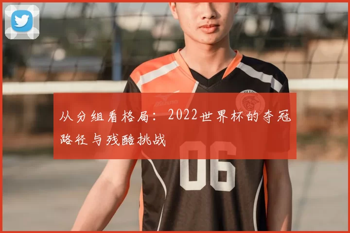 从分组看格局：2022世界杯的夺冠路径与残酷挑战
