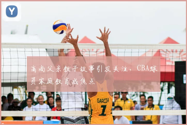 高尚父亲教子故事引发关注,CBA球员家庭教育成焦点