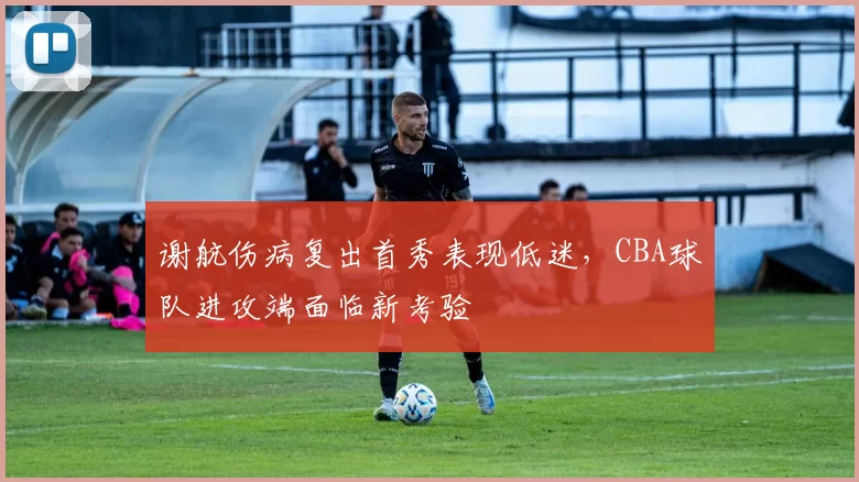 谢航伤病复出首秀表现低迷,CBA球队进攻端面临新考验