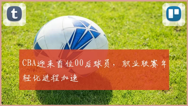 CBA迎来首位00后球员,职业联赛年轻化进程加速