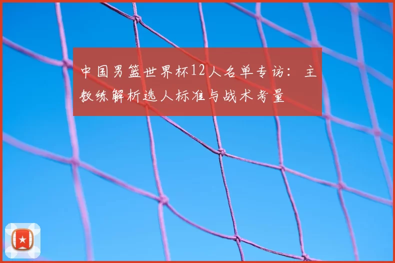 中国男篮世界杯12人名单专访:主教练解析选人标准与战术考量