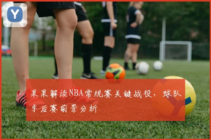 果果解读NBA常规赛关键战役,球队季后赛前景分析