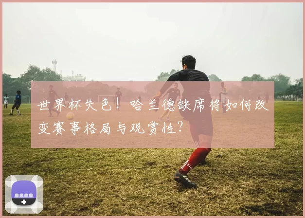 世界杯失色！哈兰德缺席将如何改变赛事格局与观赏性？