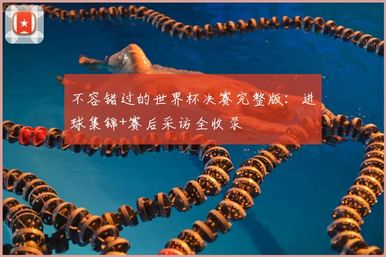 不容错过的世界杯决赛完整版:进球集锦+赛后采访全收录