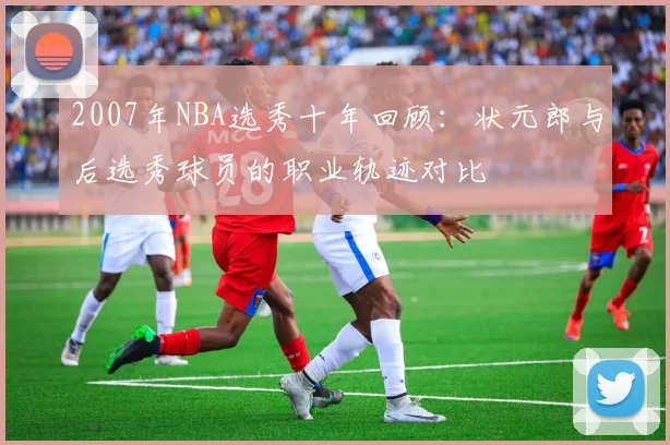 2007年NBA选秀十年回顾:状元郎与后选秀球员的职业轨迹对比