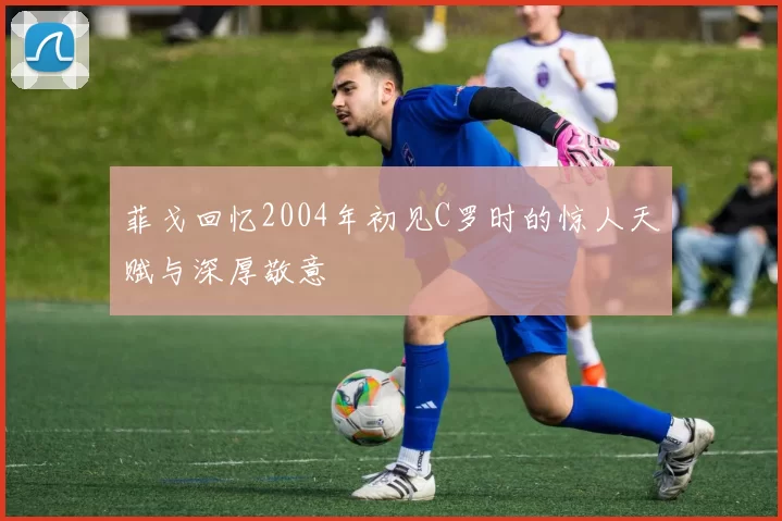 菲戈回忆2004年初见C罗时的惊人天赋与深厚敬意