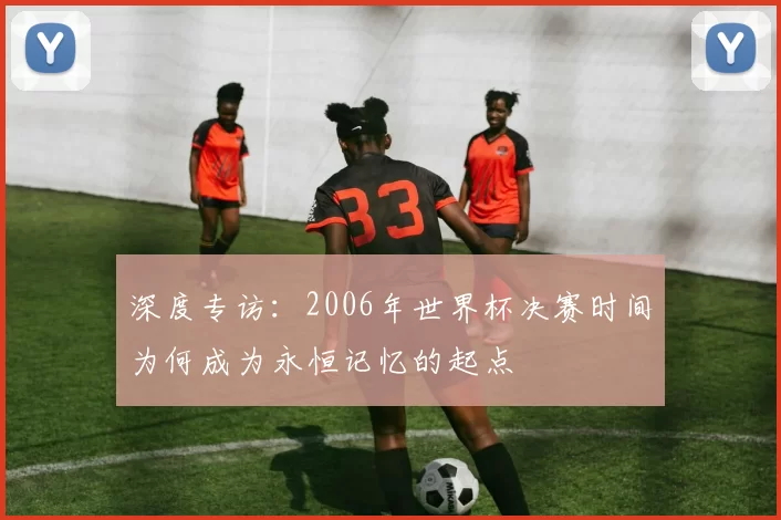 深度专访:2006年世界杯决赛时间为何成为永恒记忆的起点