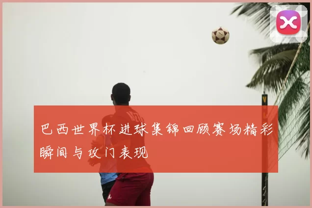 巴西世界杯进球集锦回顾赛场精彩瞬间与攻门表现