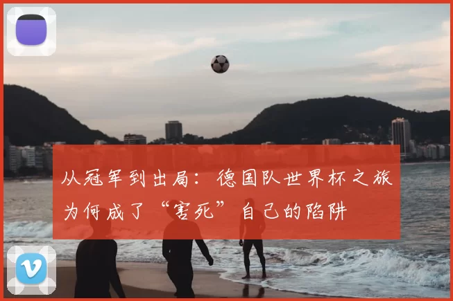 从冠军到出局:德国队世界杯之旅为何成了“害死”自己的陷阱