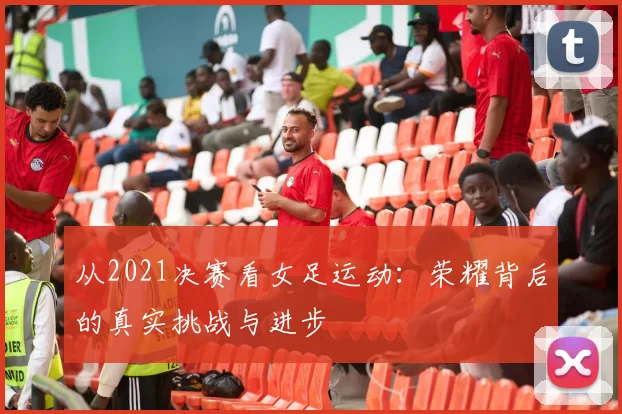 从2021决赛看女足运动:荣耀背后的真实挑战与进步