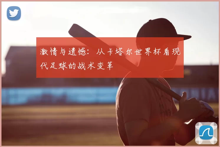 激情与遗憾：从卡塔尔世界杯看现代足球的战术变革