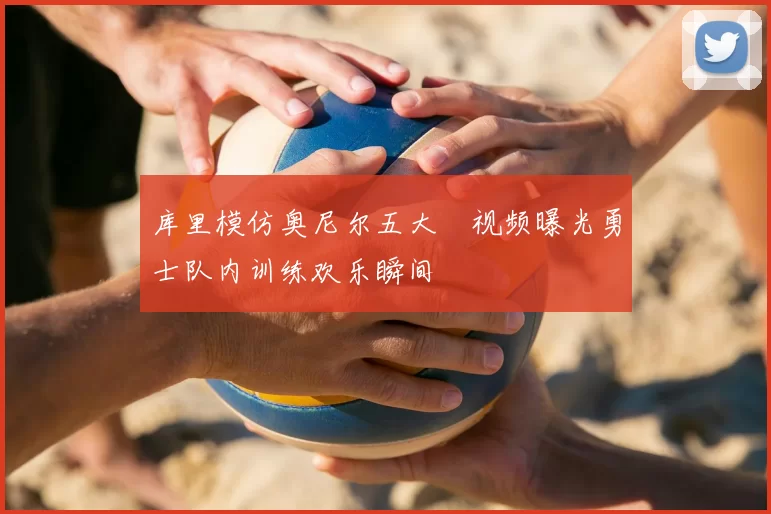 库里模仿奥尼尔五大囧视频曝光勇士队内训练欢乐瞬间