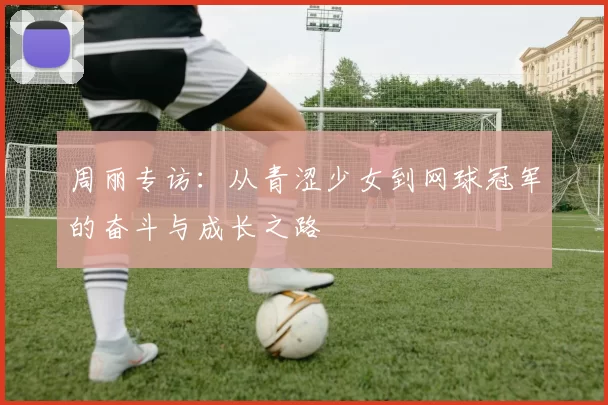 周丽专访：从青涩少女到网球冠军的奋斗与成长之路