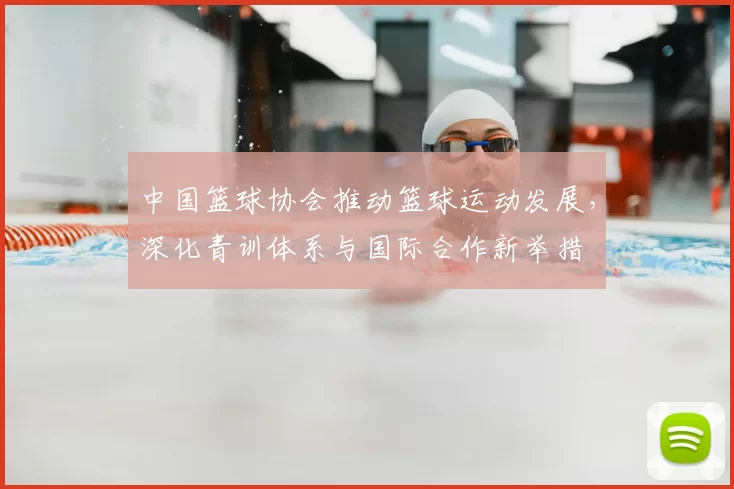 中国篮球协会推动篮球运动发展,深化青训体系与国际合作新举措