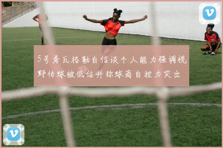 5号秀瓦格勒自信谈个人能力强调视野传球被低估并称球商自控力突出