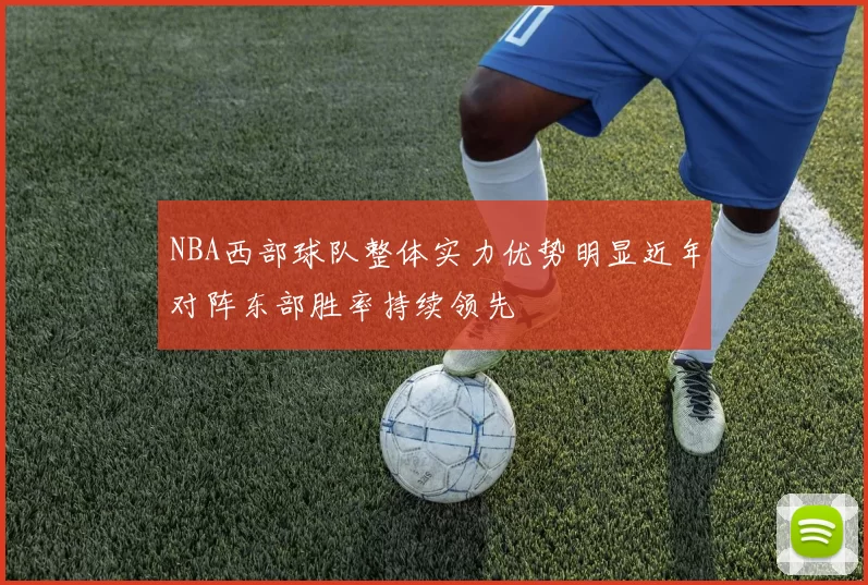 NBA西部球队整体实力优势明显近年对阵东部胜率持续领先