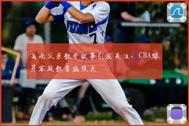高尚父亲教子故事引发关注,CBA球员家庭教育成焦点