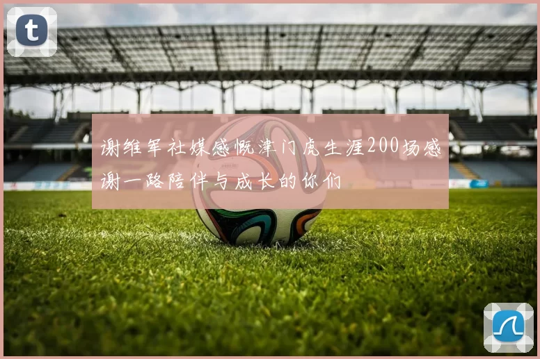 谢维军社媒感慨津门虎生涯200场感谢一路陪伴与成长的你们