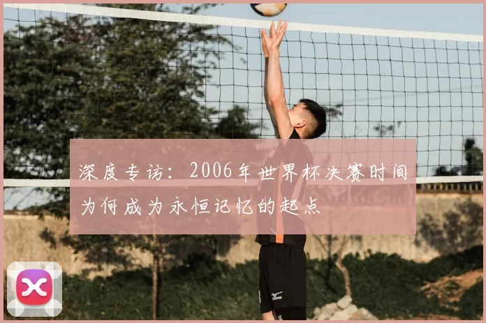 深度专访:2006年世界杯决赛时间为何成为永恒记忆的起点