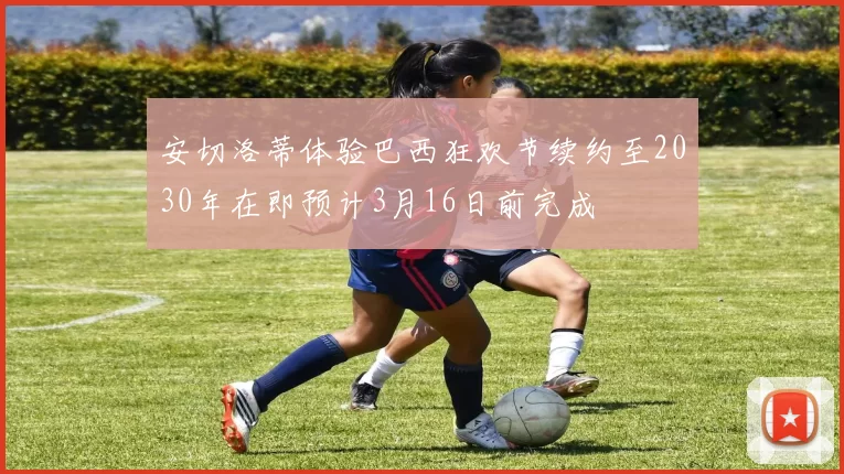 安切洛蒂体验巴西狂欢节续约至2030年在即预计3月16日前完成