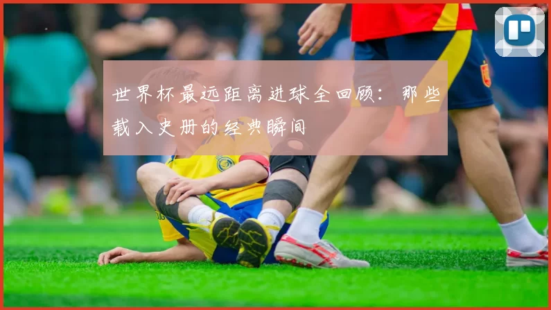 世界杯最远距离进球全回顾:那些载入史册的经典瞬间