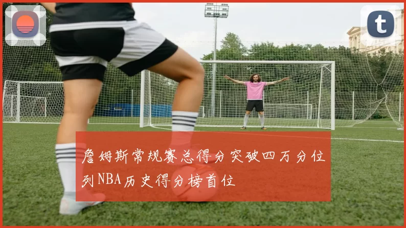 詹姆斯常规赛总得分突破四万分位列NBA历史得分榜首位