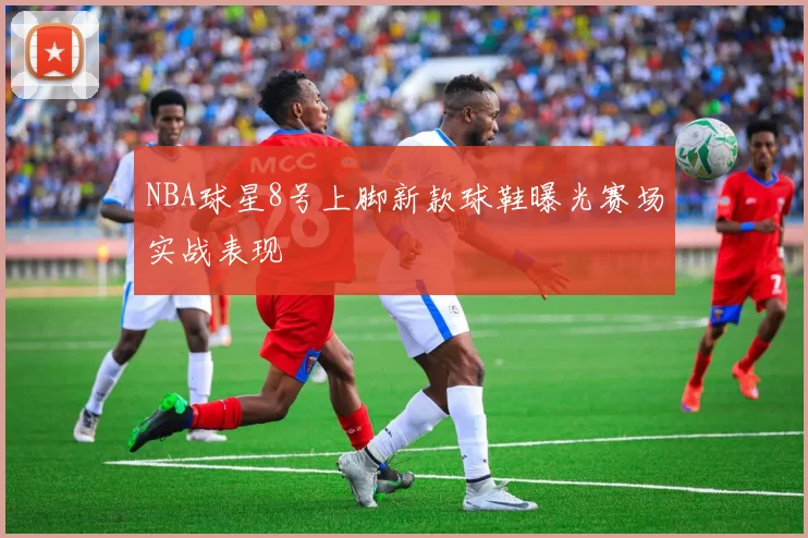 NBA球星8号上脚新款球鞋曝光赛场实战表现