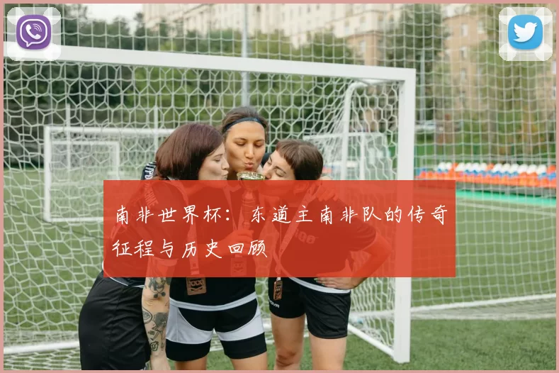 南非世界杯：东道主南非队的传奇征程与历史回顾