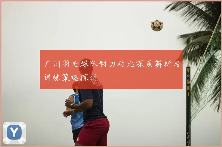 广州羽毛球队耐力对比深度解析与训练策略探讨