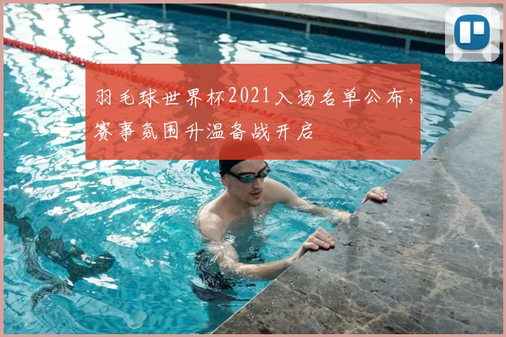 羽毛球世界杯2021入场名单公布,赛事氛围升温备战开启