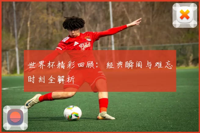 世界杯精彩回顾:经典瞬间与难忘时刻全解析
