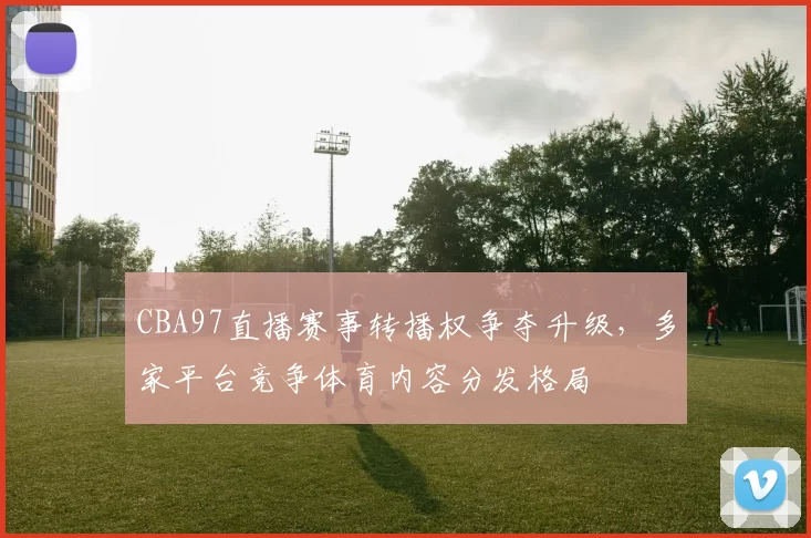 CBA97直播赛事转播权争夺升级，多家平台竞争体育内容分发格局