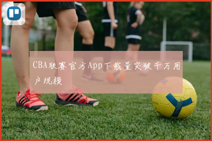 CBA联赛官方App下载量突破千万用户规模