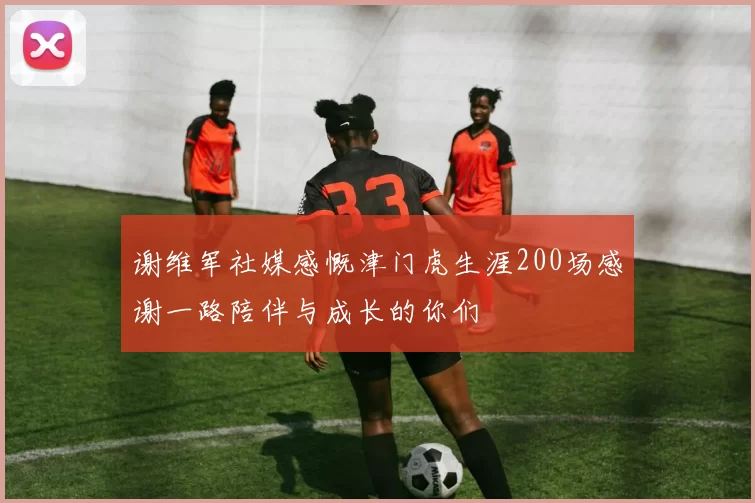 谢维军社媒感慨津门虎生涯200场感谢一路陪伴与成长的你们