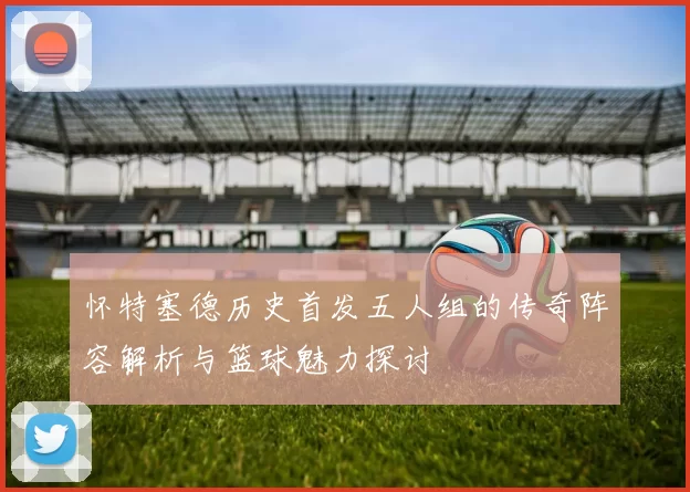 怀特塞德历史首发五人组的传奇阵容解析与篮球魅力探讨