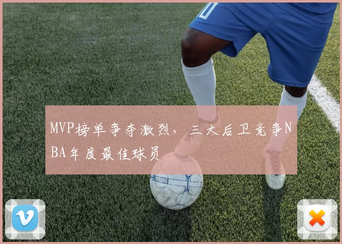 MVP榜单争夺激烈,三大后卫竞争NBA年度最佳球员