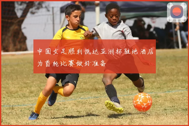 中国女足顺利抵达亚洲杯驻地酒店为首轮比赛做好准备