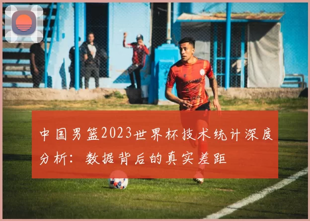 中国男篮2023世界杯技术统计深度分析:数据背后的真实差距