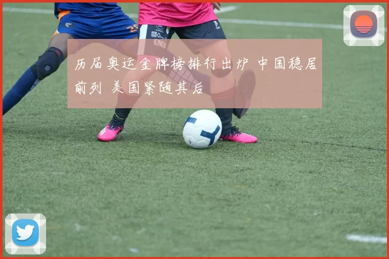 历届奥运金牌榜排行出炉 中国稳居前列 美国紧随其后