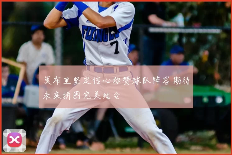 莫布里坚定信心称赞球队阵容期待未来拼图完美结合
