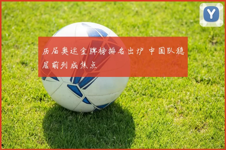 历届奥运金牌榜排名出炉 中国队稳居前列成焦点