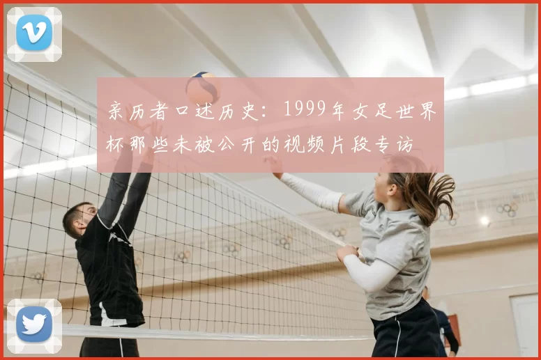 亲历者口述历史:1999年女足世界杯那些未被公开的视频片段专访