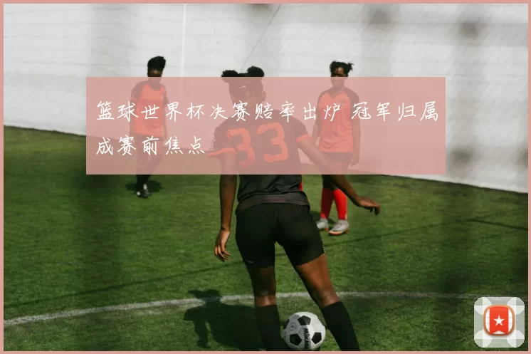 篮球世界杯决赛赔率出炉 冠军归属成赛前焦点