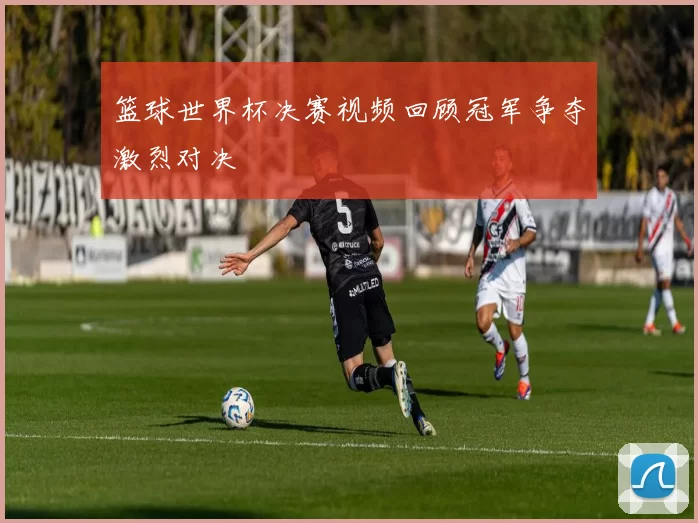 篮球世界杯决赛视频回顾冠军争夺激烈对决
