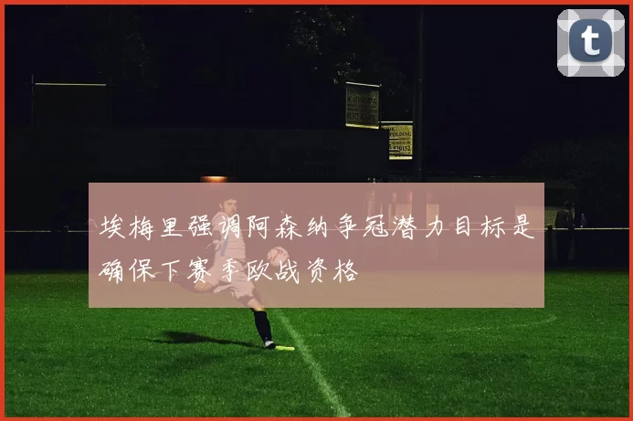 埃梅里强调阿森纳争冠潜力目标是确保下赛季欧战资格