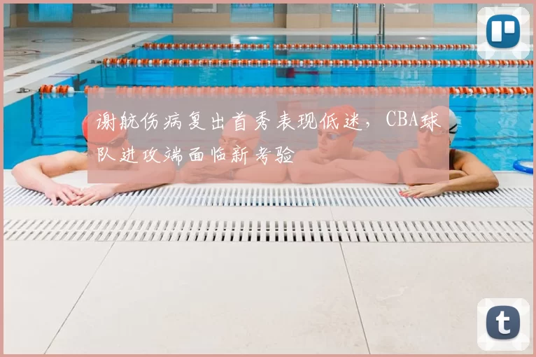 谢航伤病复出首秀表现低迷，CBA球队进攻端面临新考验
